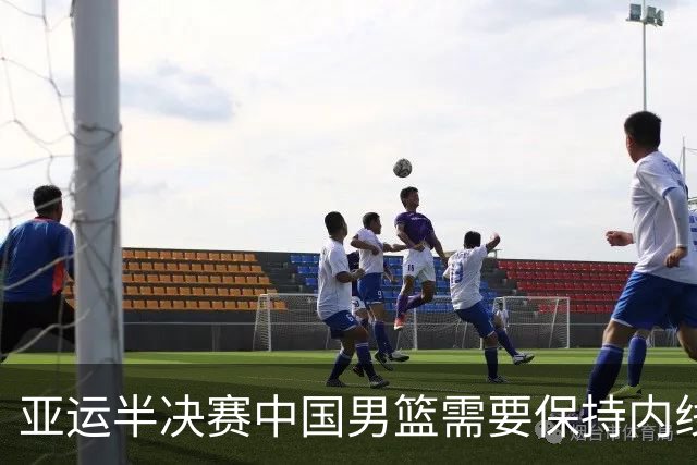 亚运半决赛中国男篮需要保持内线优势 此外防守硬度不可或缺